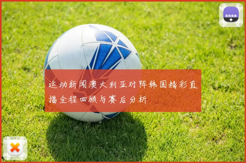 运动新闻澳大利亚对阵韩国精彩直播全程回顾与赛后分析