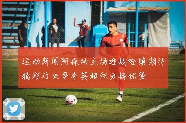 运动新闻阿森纳主场迎战哈镇期待精彩对决争夺英超积分榜优势