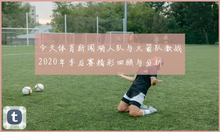 今天体育新闻湖人队与火箭队激战2020年季后赛精彩回顾与分析
