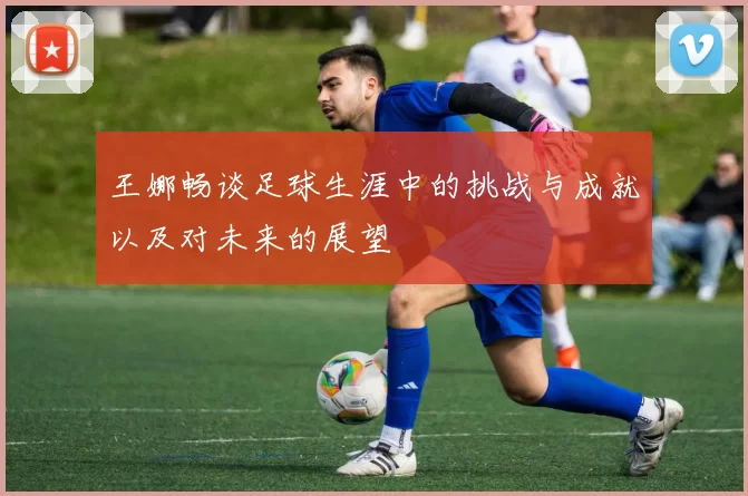 王娜畅谈足球生涯中的挑战与成就以及对未来的展望