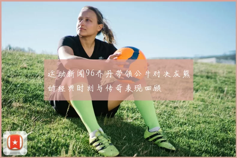 运动新闻96乔丹带领公牛对决灰熊的经典时刻与传奇表现回顾