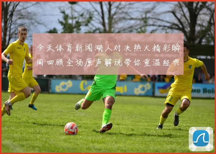 今天体育新闻湖人对决热火精彩瞬间回顾全场原声解说带你重温经典时刻